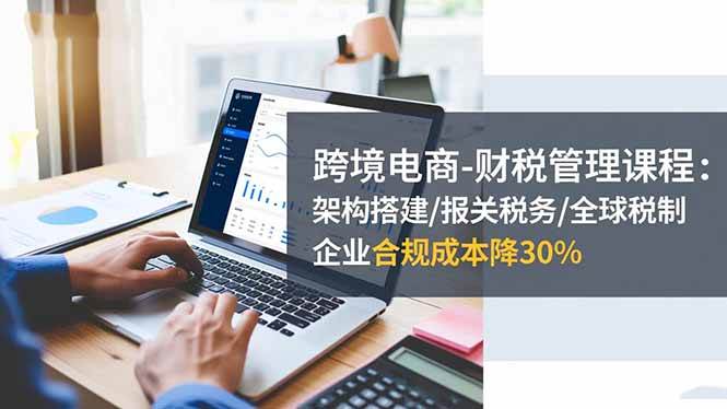 （16509期）跨境电商-财税管理课程：架构搭建/报关税务/全球税制，企业合规成本降30%_就是爱分享