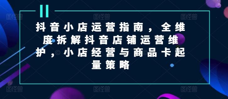 抖音小店运营指南，全维度拆解抖音店铺运营维护，小店经营与商品卡起量策略_就是爱分享