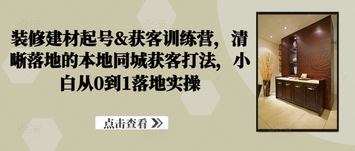 装修建材起号&获客训练营，​清晰落地的本地同城获客打法，小白从0到1落地实操_就是爱分享