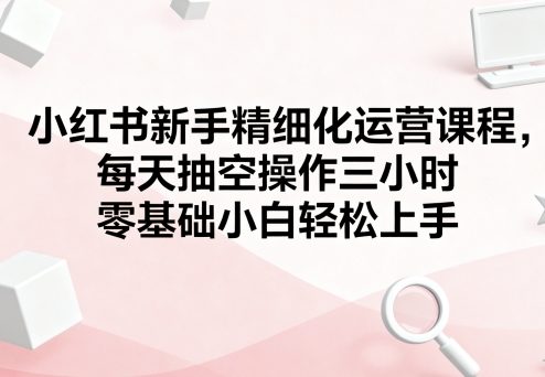 小红书新手精细化运营课程，每天抽空操作三小时，零基础小白轻松上手_就是爱分享