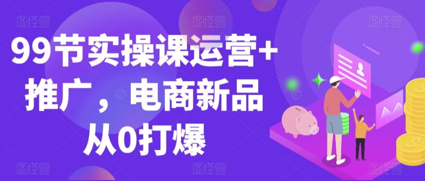 99节实操课运营+推广，电商新品从0打爆_就是爱分享