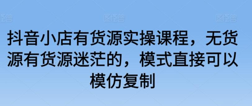 抖音小店有货源实操课程，无货源有货源迷茫的，模式直接可以模仿复制_就是爱分享