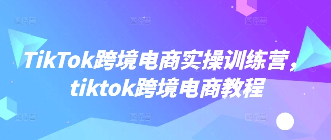 TikTok跨境电商实操训练营，tiktok跨境电商教程_就是爱分享