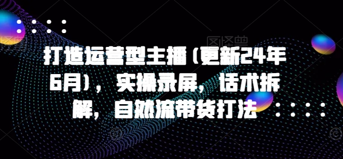 打造运营型主播(更新24年11月)，实操录屏，话术拆解，自然流带货打法_就是爱分享