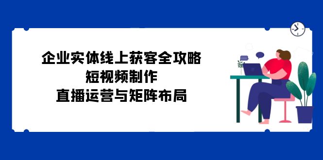 企业实体线上获客全攻略：短视频制作、直播运营与矩阵布局_就是爱分享