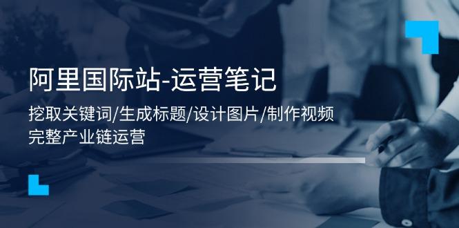 阿里国际站-运营笔记：挖取关键词/生成标题/设计图片/制作视频/56节课_就是爱分享