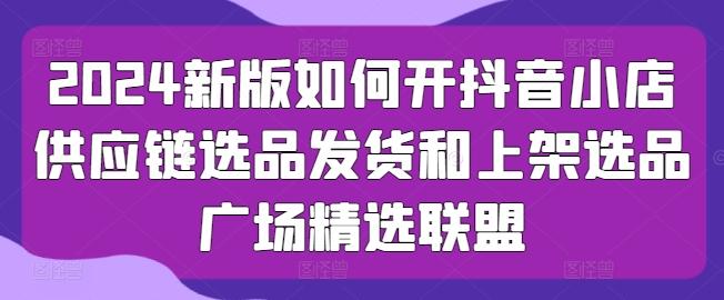 2024新版如何开抖音小店供应链选品发货和上架选品广场精选联盟_就是爱分享