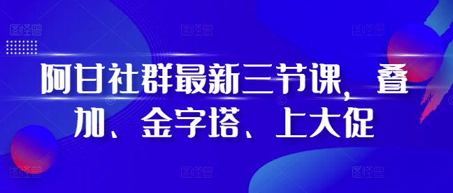阿甘社群最新三节课，叠加、金字塔、上大促_就是爱分享