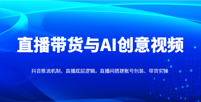 直播带货与AI创意视频，抖音推流机制、直播底层逻辑，直播间搭建账号包装、带货实操_就是爱分享