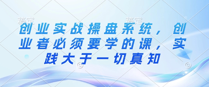 创业实战操盘系统，创业者必须要学的课，实践大于一切真知_就是爱分享