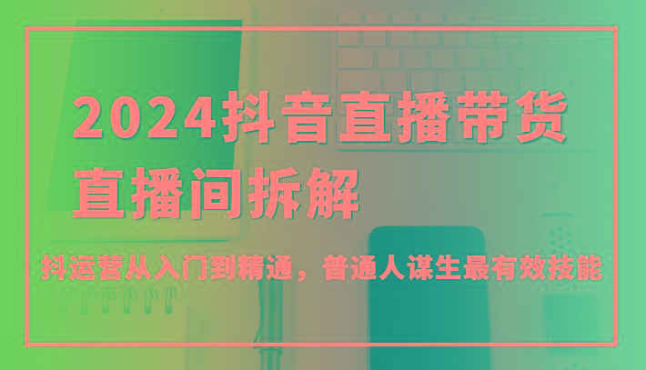 2024抖音直播带货直播间拆解，抖运营从入门到精通，普通人谋生最有效技能_就是爱分享
