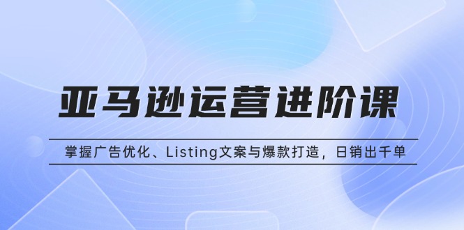 亚马逊运营进阶课：掌握广告优化、Listing文案与爆款打造，日销出千单_就是爱分享