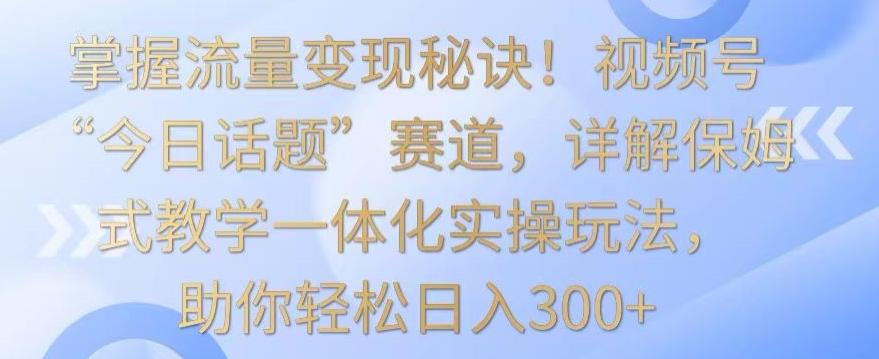 掌握流量变现秘诀！视频号“今日话题”赛道，详解保姆式教学一体化实操玩法，助你轻松日入300+【揭秘】_就是爱分享