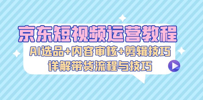 京东短视频运营教程：AI选品+内容审核+剪辑技巧，详解带货流程与技巧_就是爱分享