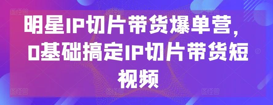 明星IP切片带货爆单营，0基础搞定IP切片带货短视频_就是爱分享