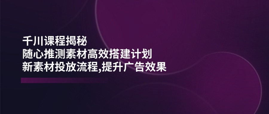 千川课程揭秘：随心推测素材高效搭建计划,新素材投放流程,提升广告效果_就是爱分享