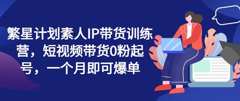 繁星计划素人IP带货训练营，短视频带货0粉起号，一个月即可爆单_就是爱分享