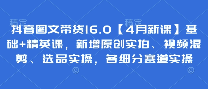 抖音图文带货16.0【4月新课】基础+精英课，新增原创实拍、视频混剪、选品实操，各细分赛道实操_就是爱分享