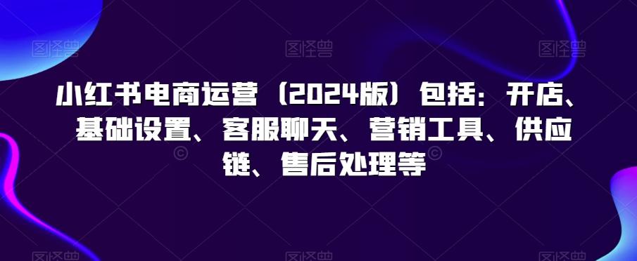 小红书电商运营(2024版)包括：开店、基础设置、客服聊天、营销工具、供应链、售后处理等_就是爱分享