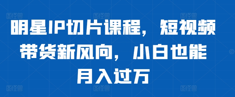 明星IP切片课程，短视频带货新风向，小白也能月入过万_就是爱分享
