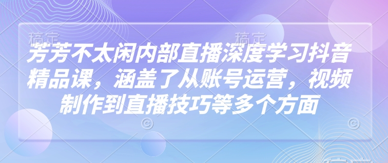 芳芳不太闲内部直播深度学习抖音精品课，涵盖了从账号运营，视频制作到直播技巧等多个方面_就是爱分享