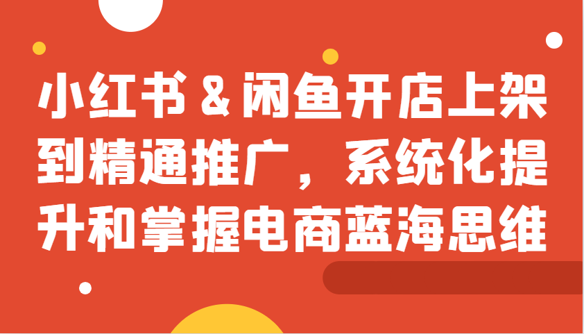 小红书&闲鱼开店上架到精通推广，系统化提升和掌握电商蓝海思维_就是爱分享