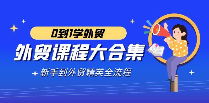 外贸-课程大合集，0到1学外贸，新手到外贸精英全流程(180节课)_就是爱分享