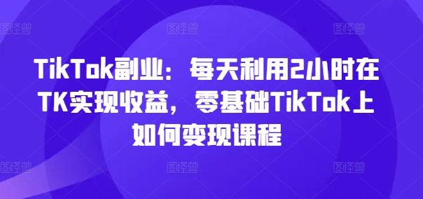TikTok副业：每天利用2小时在TK实现收益，零基础TikTok上如何变现课程_就是爱分享