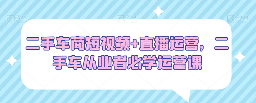 二手车商短视频+直播运营，二手车从业者必学运营课_就是爱分享