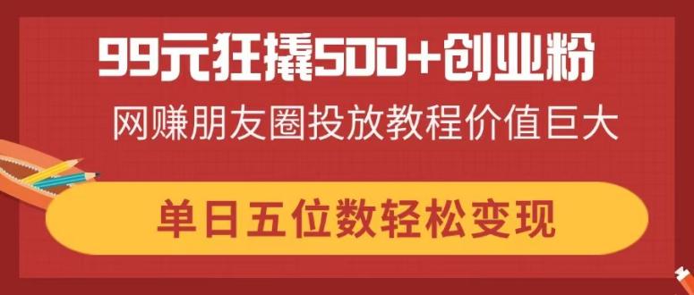 99元狂撬500+创业粉，网赚朋友圈投放教程价值巨大，单日五位数轻松变现_就是爱分享