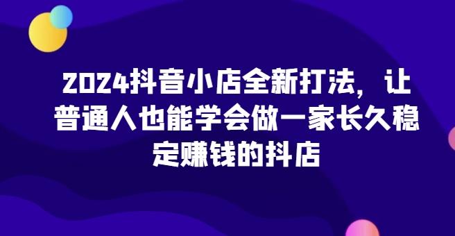2024抖音小店全新打法，让普通人也能学会做一家长久稳定赚钱的抖店_就是爱分享