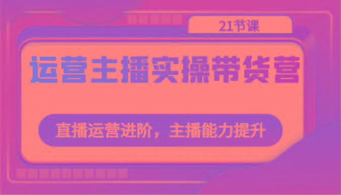运营主播实操带货营：直播运营进阶，主播能力提升(21节课)_就是爱分享