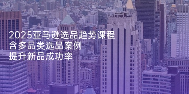 2025亚马逊选品趋势课程，含多品类选品案例，提升新品成功率_就是爱分享