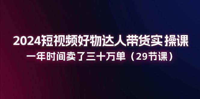 2024短视频好物达人带货实操课：一年时间卖了三十万单(29节课_就是爱分享