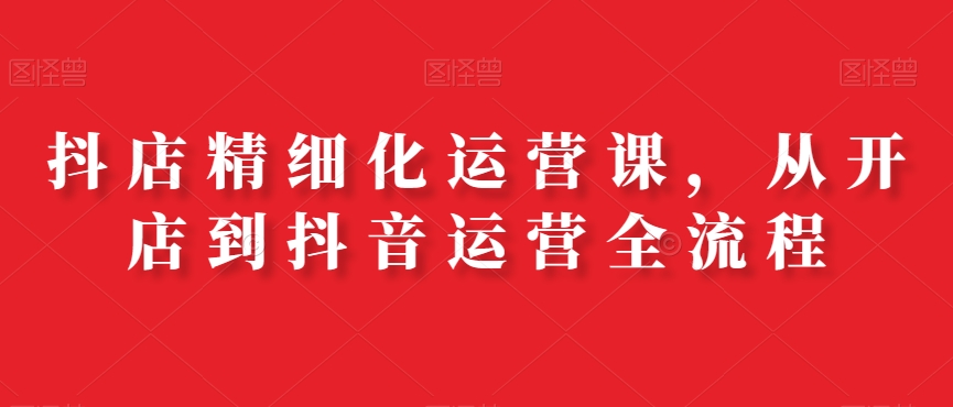 抖店精细化运营课，从开店到抖音运营全流程_就是爱分享