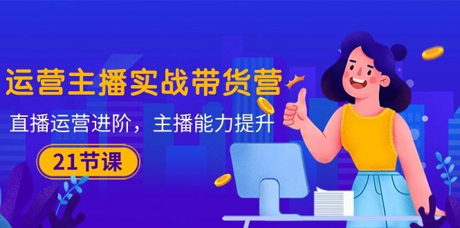 运营主播·实战带货营：直播运营 进阶，主播 能力提升(21节课_就是爱分享