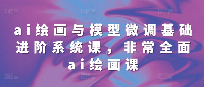 ai绘画与模型微调基础进阶系统课，非常全面ai绘画课(68节)_就是爱分享