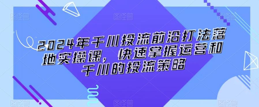 2024年千川投流前沿打法落地实操课，快速掌握运营和千川的投流策略_就是爱分享