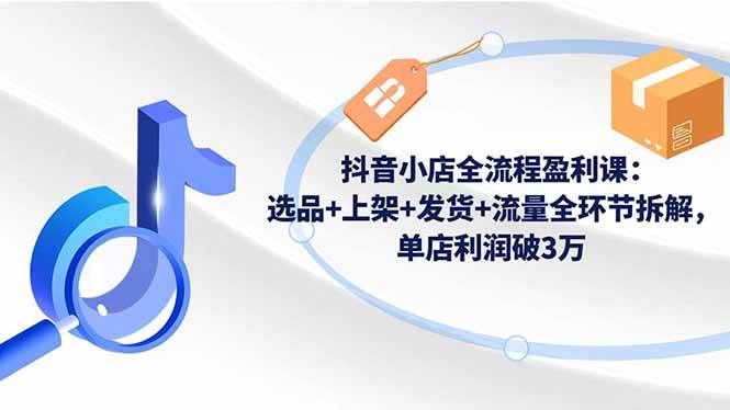 （16593期）抖音小店全流程盈利课：选品+上架+发货+流量全环节拆解，单店利润破3万_就是爱分享