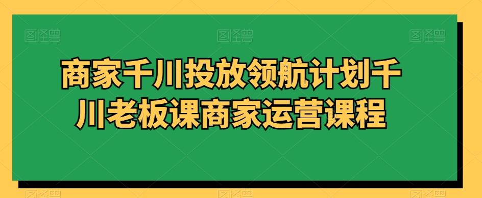 商家千川投放领航计划千川老板课商家运营课程_就是爱分享