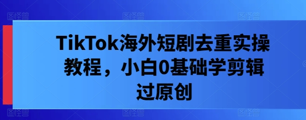 TikTok海外短剧去重实操教程，小白0基础学剪辑过原创_就是爱分享