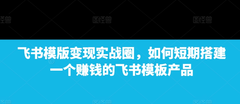 飞书模版变现实战圈，如何短期搭建一个赚钱的飞书模板产品_就是爱分享