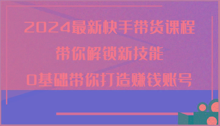 2024最新快手带货课程，带你解锁新技能，0基础带你打造赚钱账号_就是爱分享